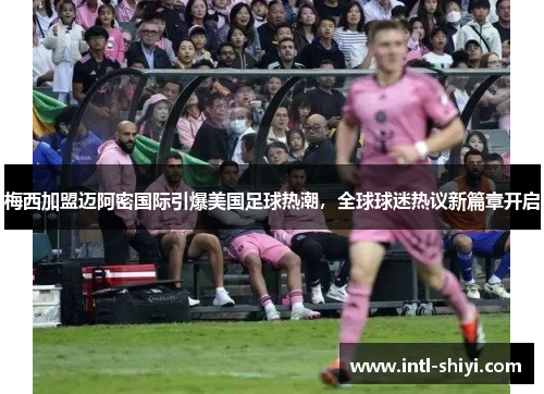 梅西加盟迈阿密国际引爆美国足球热潮，全球球迷热议新篇章开启