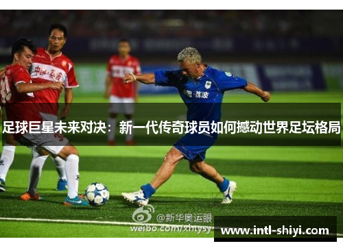 足球巨星未来对决：新一代传奇球员如何撼动世界足坛格局