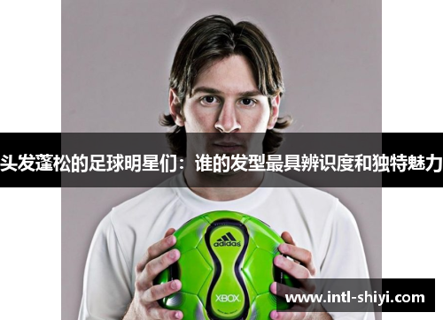 头发蓬松的足球明星们：谁的发型最具辨识度和独特魅力